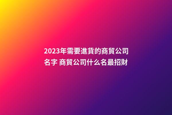 2023年需要進貨的商貿公司名字 商貿公司什么名最招財-第1張-公司起名-玄機派